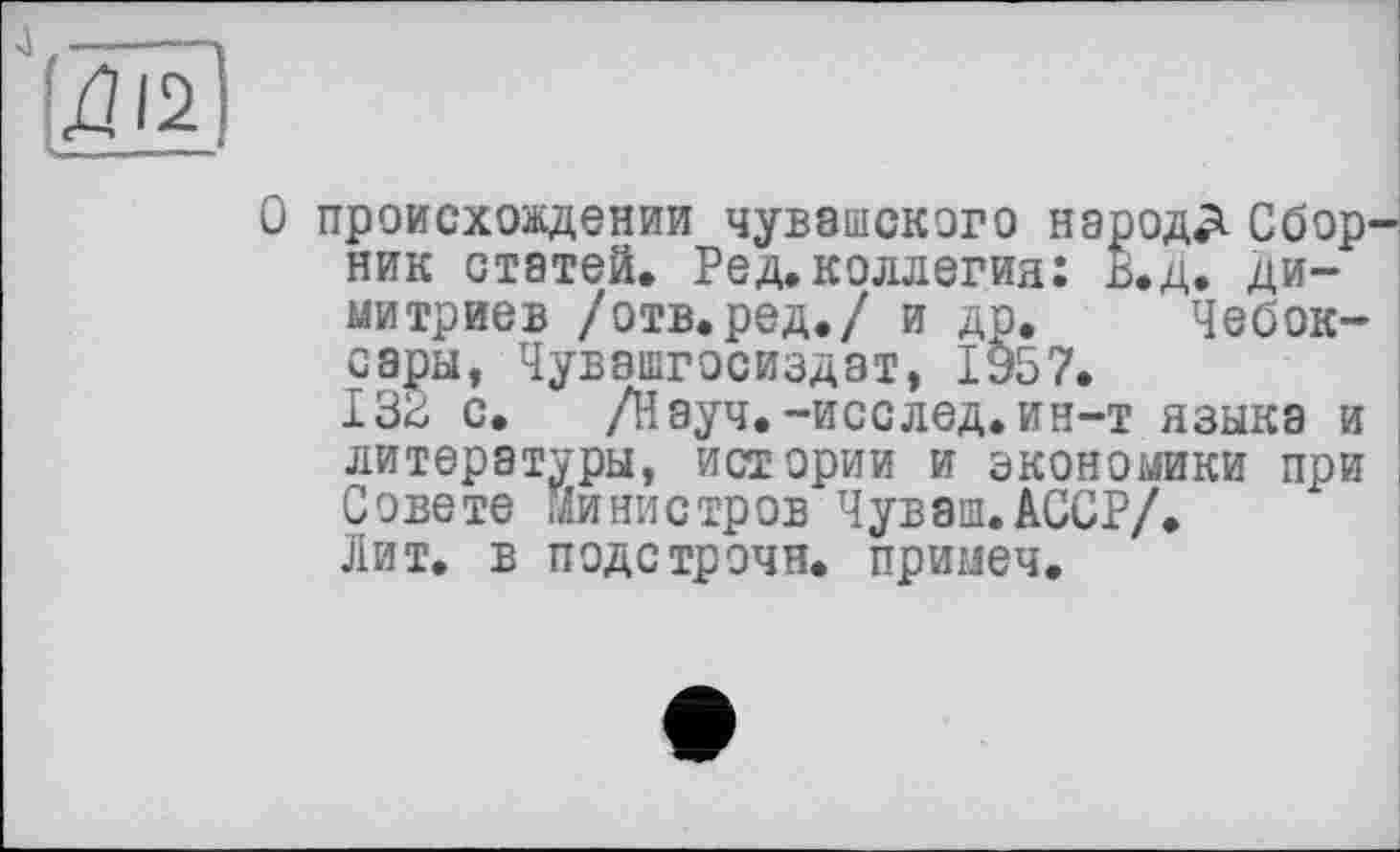 ﻿О происхождении чувашского народД Сбор ник статей. Ред. коллегия: В.д. ди-митриев /отв.ред./ и др. Чебоксары, Чувашгосиздат, 1957.
132 с. /Науч.-исслед.ин-т языка и литературы, истории и экономики при Совете министров Чуваш.АССР/.
Лит. в подстрочи, примеч.